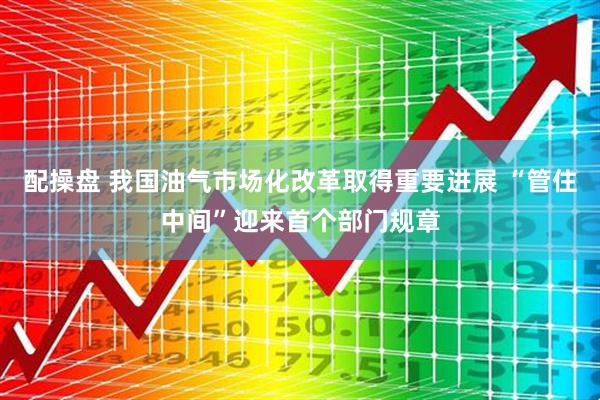 配操盘 我国油气市场化改革取得重要进展 “管住中间”迎来首个部门规章