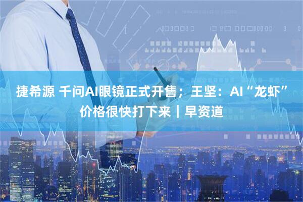 捷希源 千问AI眼镜正式开售；王坚：AI“龙虾”价格很快打下来｜早资道
