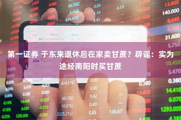 第一证券 于东来退休后在家卖甘蔗?辟谣:实为途经南阳时买甘蔗