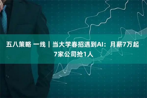 五八策略 一线｜当大学春招遇到AI：月薪7万起 7家公司抢1人
