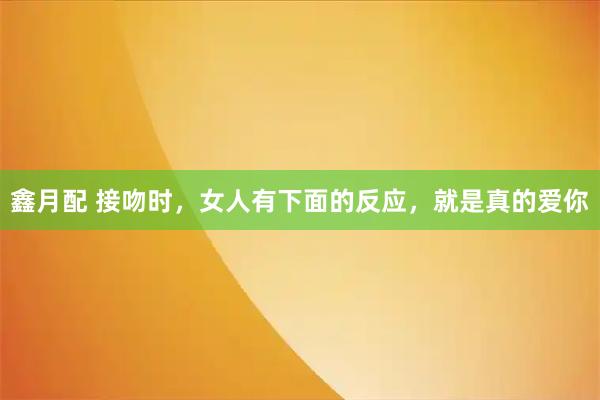 鑫月配 接吻时，女人有下面的反应，就是真的爱你
