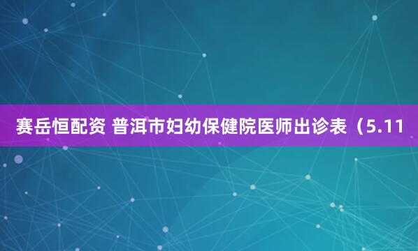 赛岳恒配资 普洱市妇幼保健院医师出诊表（5.11
