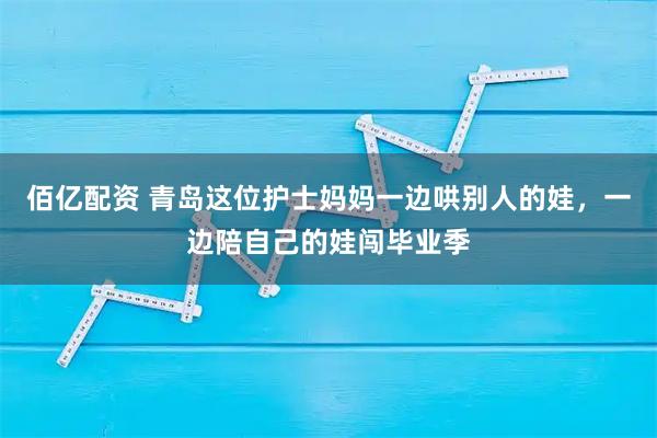 佰亿配资 青岛这位护士妈妈一边哄别人的娃，一边陪自己的娃闯毕业季