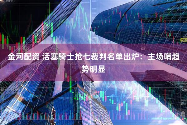 金河配资 活塞骑士抢七裁判名单出炉:主场哨趋势明显