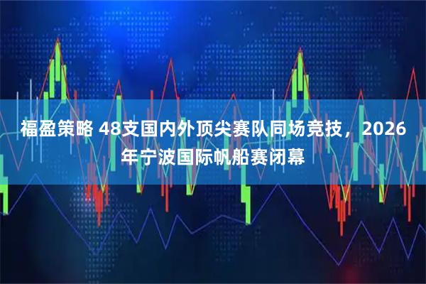 福盈策略 48支国内外顶尖赛队同场竞技，2026年宁波国际帆船赛闭幕