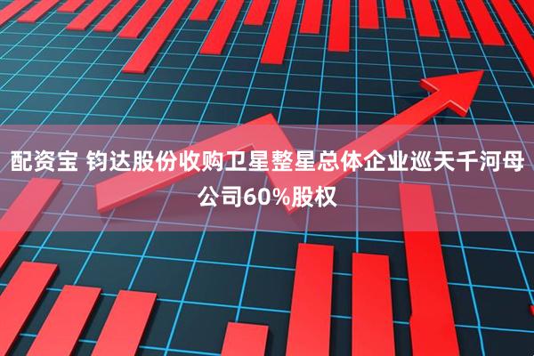 配资宝 钧达股份收购卫星整星总体企业巡天千河母公司60%股权
