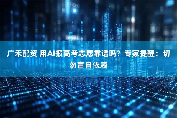 广禾配资 用AI报高考志愿靠谱吗?专家提醒:切勿盲目依赖