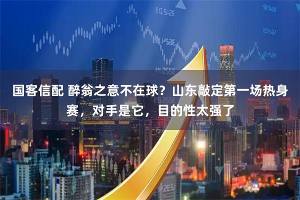 国客信配 醉翁之意不在球?山东敲定第一场热身赛,对手是它,目的性太强了