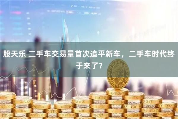 股天乐 二手车交易量首次追平新车，二手车时代终于来了？
