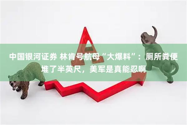 中国银河证券 林肯号航母“大爆料”：厕所粪便堆了半英尺，美军是真能忍啊
