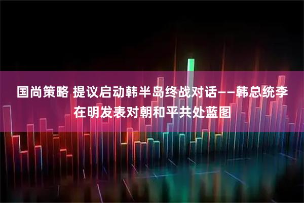 国尚策略 提议启动韩半岛终战对话——韩总统李在明发表对朝和平共处蓝图