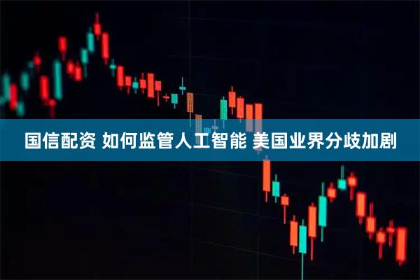 国信配资 如何监管人工智能 美国业界分歧加剧