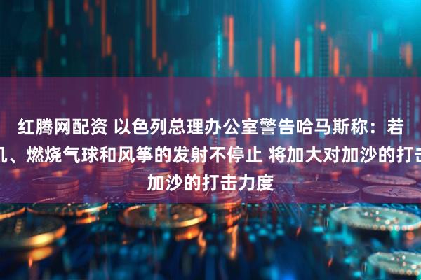 红腾网配资 以色列总理办公室警告哈马斯称：若无人机、燃烧气球和风筝的发射不停止 将加大对加沙的打击力度