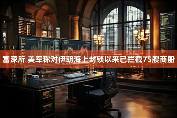 富深所 美军称对伊朗海上封锁以来已拦截75艘商船