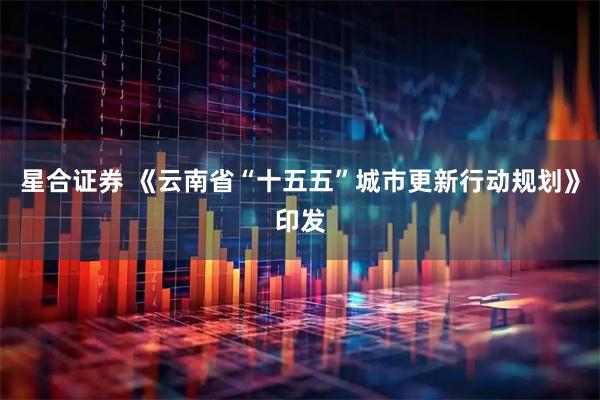 星合证券 《云南省“十五五”城市更新行动规划》印发