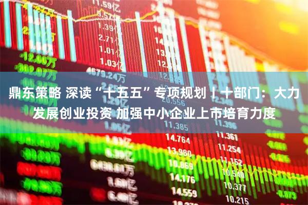 鼎东策略 深读“十五五”专项规划丨十部门：大力发展创业投资 加强中小企业上市培育力度