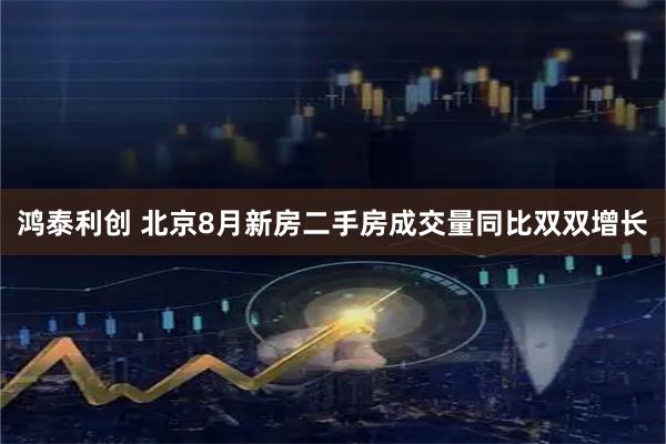 鸿泰利创 北京8月新房二手房成交量同比双双增长