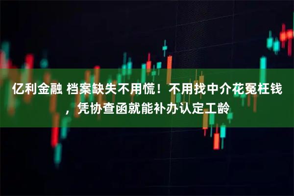 亿利金融 档案缺失不用慌！不用找中介花冤枉钱，凭协查函就能补办认定工龄