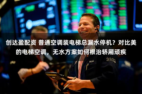 创达盈配资 普通空调装电梯总漏水停机？对比美的电梯空调，无水方案如何根治轿厢顽疾